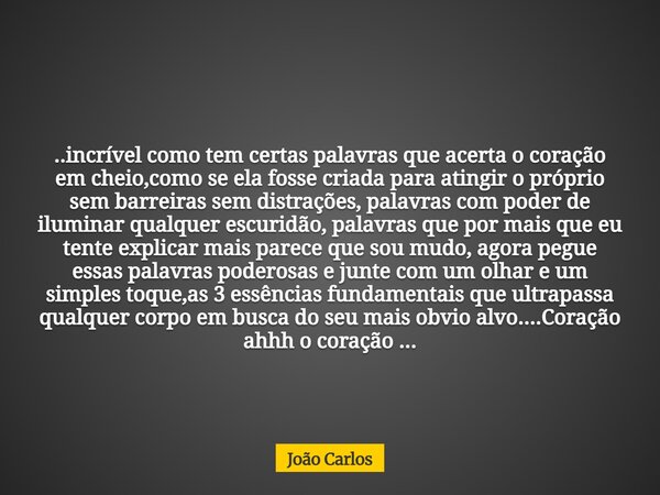 ..incrível como tem certas palavras que acerta o coração em cheio,como se ela fosse criada para atingir o próprio sem barreiras sem distrações, palavras com pod... Frase de João Carlos.