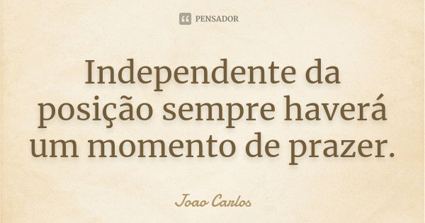 Independente da posição sempre haverá um momento de prazer.... Frase de João Carlos.