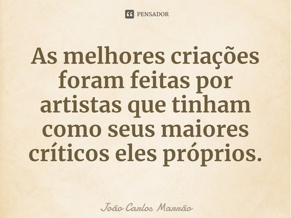 ⁠As melhores criações foram feitas por artistas que tinham como seus maiores críticos eles próprios.... Frase de João Carlos Marrão.