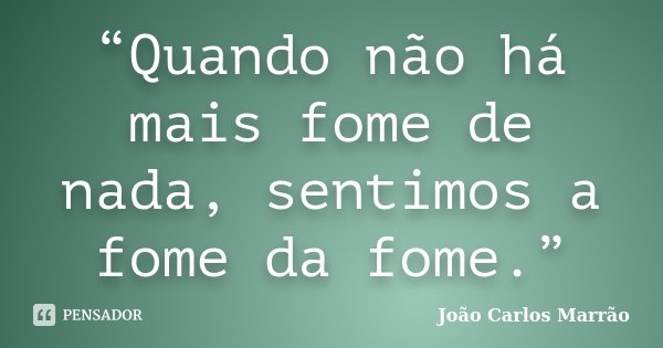 “Quando não há mais fome de nada, sentimos a fome da fome.”... Frase de João Carlos Marrão.