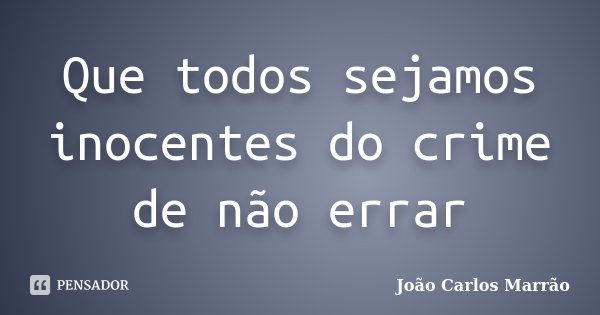 Que todos sejamos inocentes do crime de não errar... Frase de João Carlos Marrão.