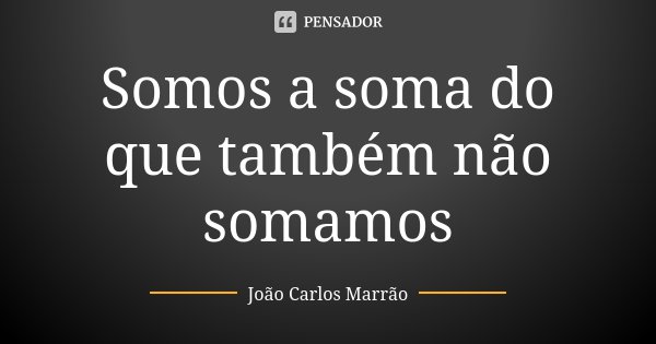 Somos a soma do que também não somamos... Frase de João Carlos Marrão.