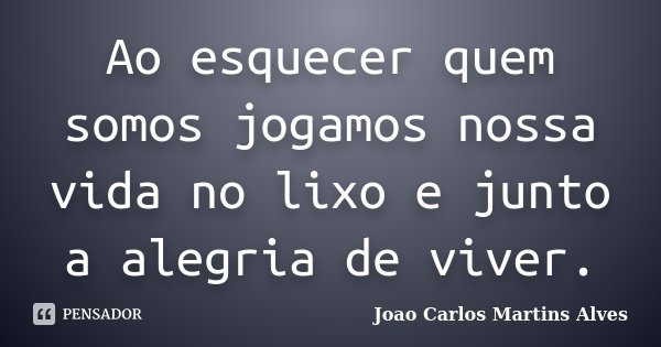 Ao esquecer quem somos jogamos nossa vida no lixo e junto a alegria de viver.... Frase de Joao Carlos Martins Alves.