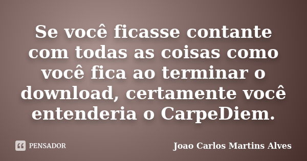 Se você ficasse contante com todas as coisas como você fica ao terminar o download, certamente você entenderia o CarpeDiem.... Frase de Joao Carlos Martins Alves.