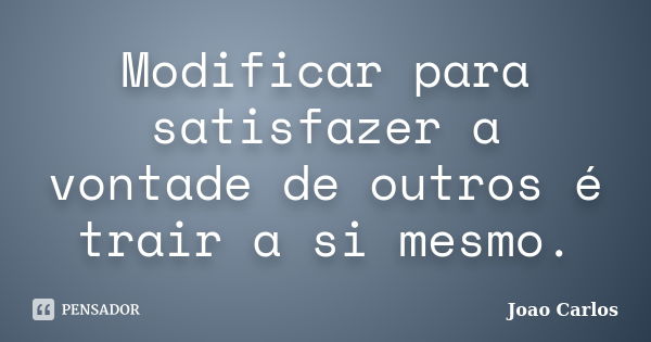 Modificar para satisfazer a vontade de outros é trair a si mesmo.... Frase de João Carlos.