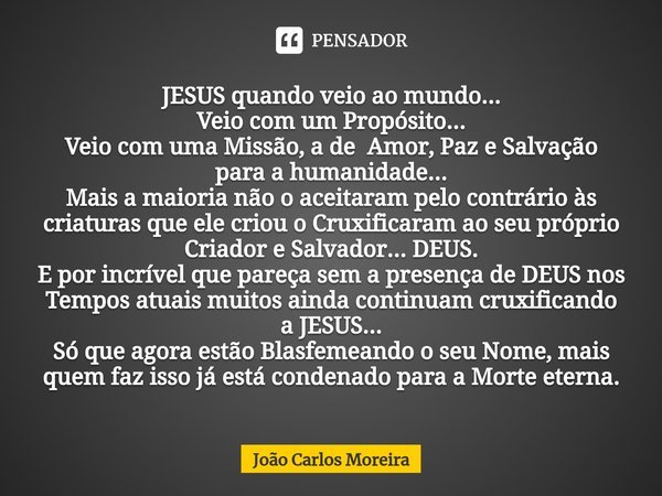 JESUS quando veio ao mundo...
Veio com um Propósito...
Veio com uma Missão, a de Amor, Paz e Salvação para a humanidade...
Mais a maioria não o aceitaram pelo c... Frase de João Carlos Moreira.