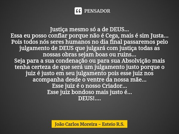 ⁠Justiça mesmo só a de DEUS...
Essa eu posso confiar porque não é Cega, mais é sim Justa...
Pois todos nós seres humanos no dia final passaremos pelo julgamento... Frase de João Carlos Moreira - Esteio R.S..