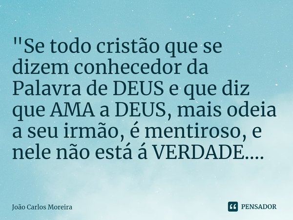 ⁠"Se todo cristão que se dizem conhecedor da Palavra de DEUS e que diz que AMA a DEUS, mais odeia a seu irmão, é mentiroso, e nele não está á VERDADE....... Frase de João Carlos Moreira.