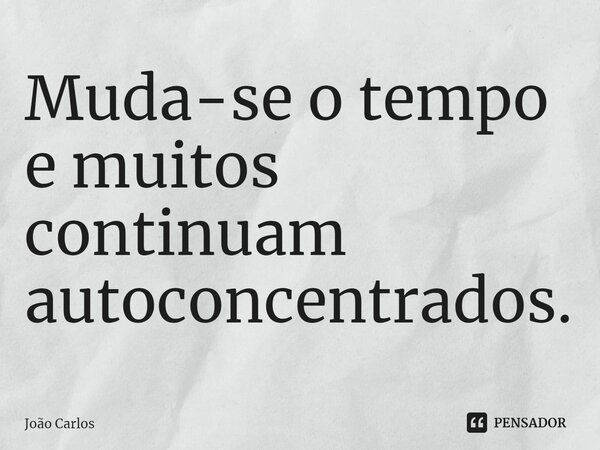 ⁠Muda-se o tempo e muitos continuam autoconcentrados.... Frase de Joao Carlos.