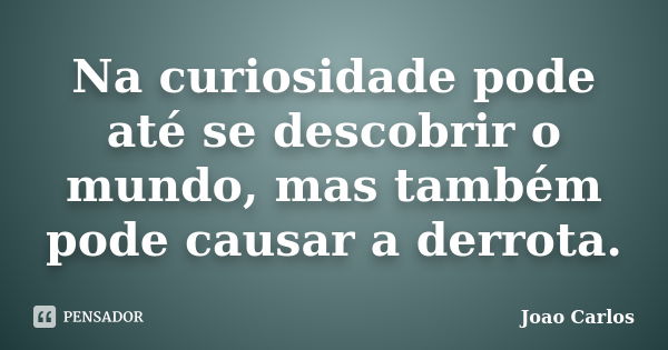 Na curiosidade pode até se descobrir o mundo, mas também pode causar a derrota.... Frase de João Carlos.