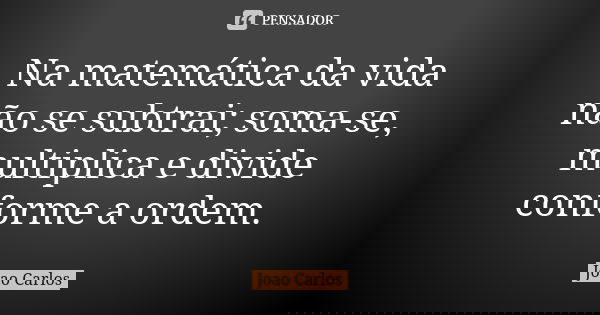Na matemática da vida não se subtrai; soma-se, multiplica e divide conforme a ordem.... Frase de João Carlos.