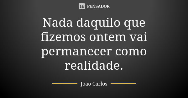 Nada daquilo que fizemos ontem vai permanecer como realidade.... Frase de João Carlos.