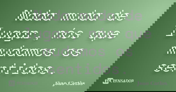 Nada muda de lugar, nós que mudamos os sentidos.... Frase de João Carlos.