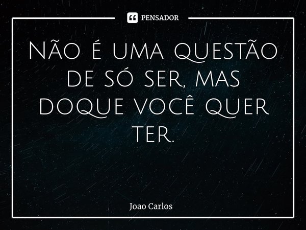 Não é uma questão de só ser, mas doque você quer ter. ⁠... Frase de Joao Carlos.