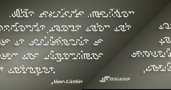 Não existe melhor conforto para dor do que o silêncio e envolver as lagrimas pelo abraço.... Frase de João Carlos.