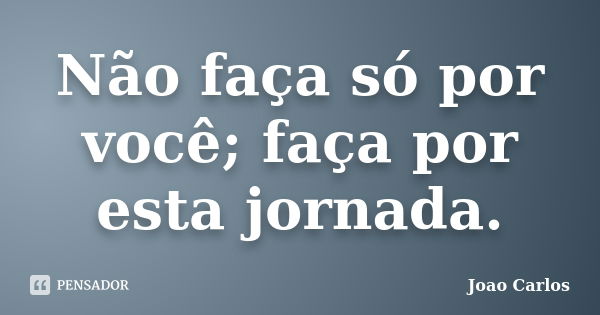 Não faça só por você; faça por esta jornada.... Frase de João Carlos.