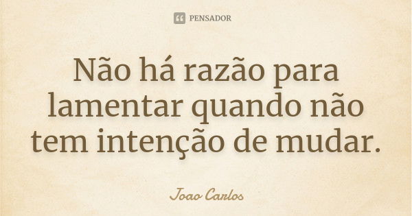 Não há razão para lamentar quando não tem intenção de mudar.... Frase de João Carlos.