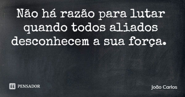 Não há razão para lutar quando todos aliados desconhecem a sua força.... Frase de João Carlos.