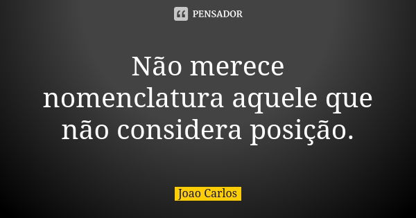 Não merece nomenclatura aquele que não considera posição.... Frase de João Carlos.