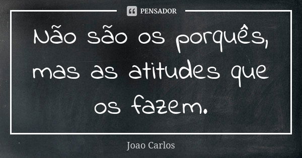 Não são os porquês, mas as atitudes que os fazem.... Frase de João Carlos.