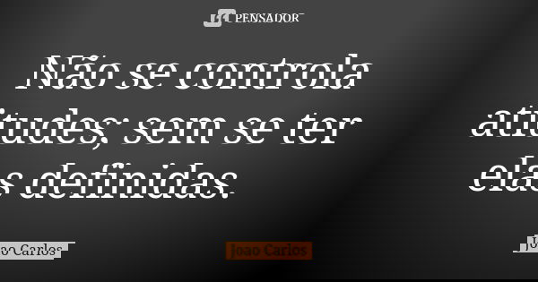 Não se controla atitudes; sem se ter elas definidas.... Frase de João Carlos.
