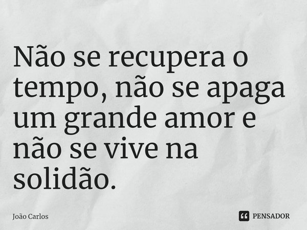⁠Não se recupera o tempo, não se apaga um grande amor e não se vive na solidão.... Frase de Joao Carlos.