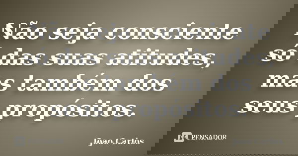 Não seja consciente só das suas atitudes, mas também dos seus propósitos.... Frase de João Carlos.