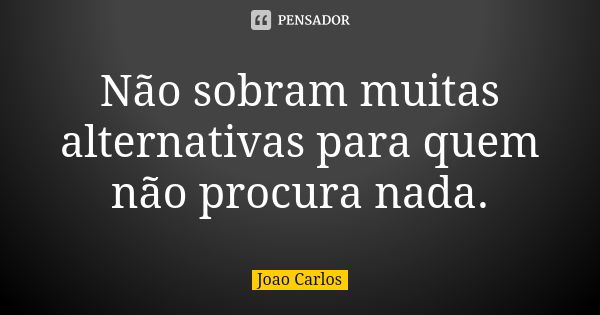 Não sobram muitas alternativas para quem não procura nada.... Frase de João Carlos.