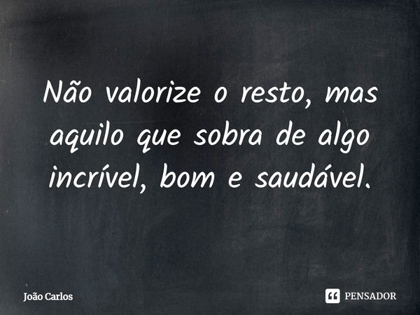 ⁠Não valorize o resto, mas aquilo que sobra de algo incrível, bom e saudável.... Frase de Joao Carlos.