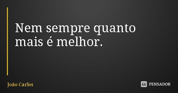 Nem sempre quanto mais é melhor.... Frase de João Carlos.