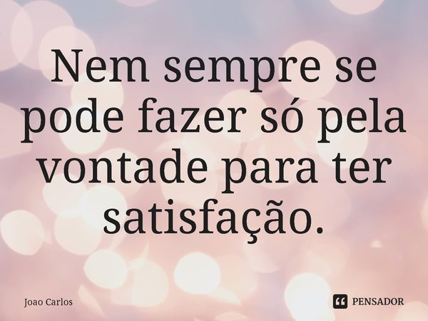 ⁠Nem sempre se pode fazer só pela vontade para ter satisfação.... Frase de Joao Carlos.