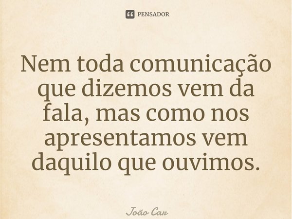 ⁠Nem toda comunicação que dizemos vem da fala, mas como nos apresentamos vem daquilo que ouvimos.... Frase de João Carlos.