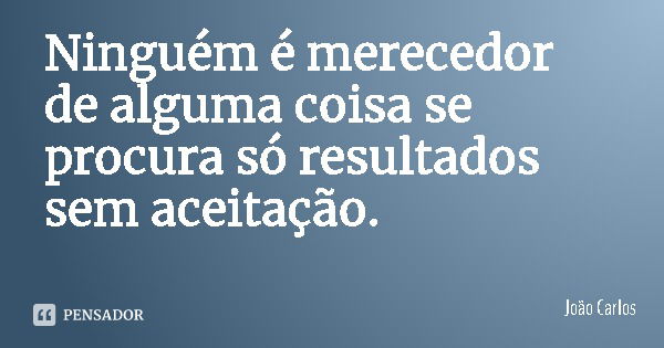 Ninguém é merecedor de alguma coisa se procura só resultados sem aceitação.... Frase de João Carlos.