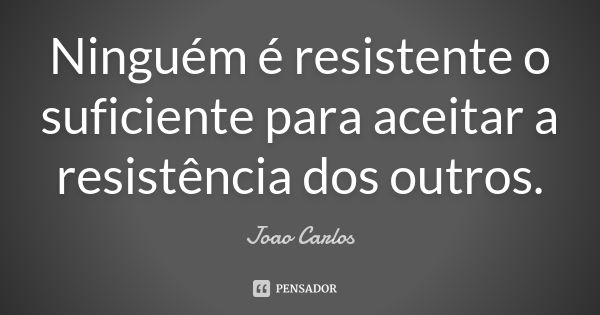 Ninguém é resistente o suficiente para aceitar a resistência dos outros.... Frase de João Carlos.