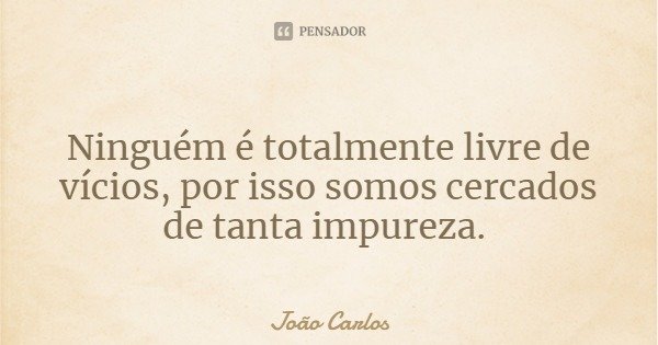 Ninguém é totalmente livre de vícios, por isso somos cercados de tanta impureza.... Frase de João Carlos.