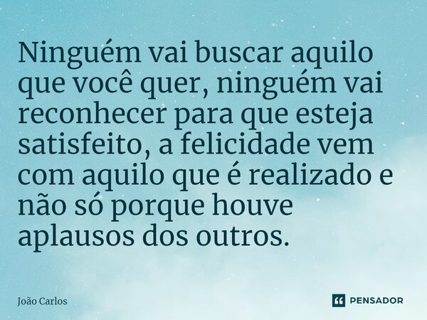 ⁠Ninguém vai buscar aquilo que você quer, ninguém vai reconhecer para que esteja satisfeito, a felicidade vem com aquilo que é realizado e não só porque houve a... Frase de Joao Carlos.