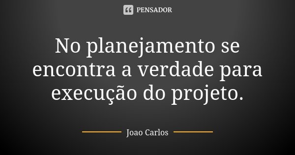 No planejamento se encontra a verdade para execução do projeto.... Frase de João Carlos.