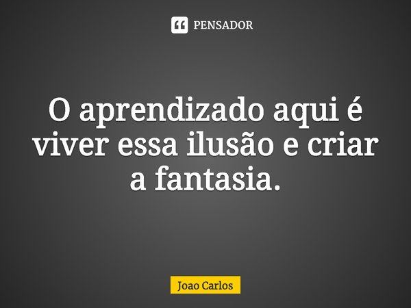 ⁠O aprendizado aqui é viver essa ilusão e criar a fantasia.... Frase de Joao Carlos.