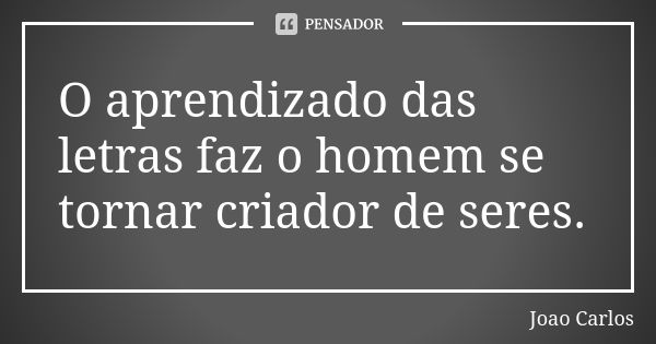 O aprendizado das letras faz o homem se tornar criador de seres.... Frase de João Carlos.