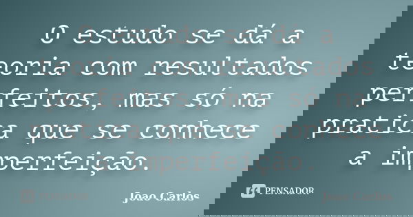 O estudo se dá a teoria com resultados perfeitos, mas só na pratica que se conhece a imperfeição.... Frase de João Carlos.