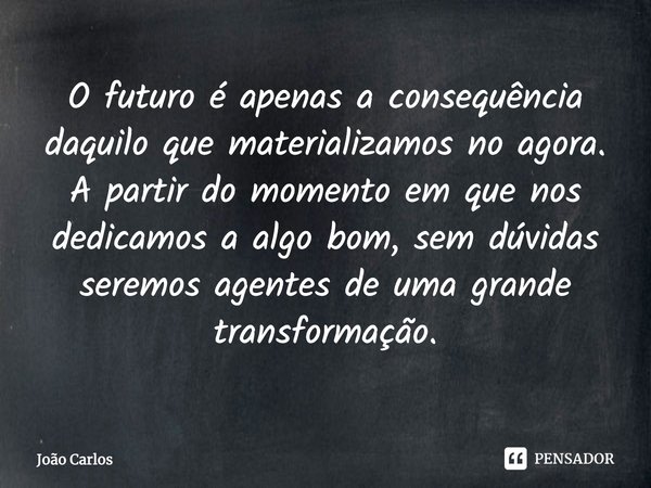 ⁠O futuro é apenas a consequência daquilo que materializamos no agora. A partir do momento em que nos dedicamos a algo bom, sem dúvidas seremos agentes de uma g... Frase de Joao Carlos.