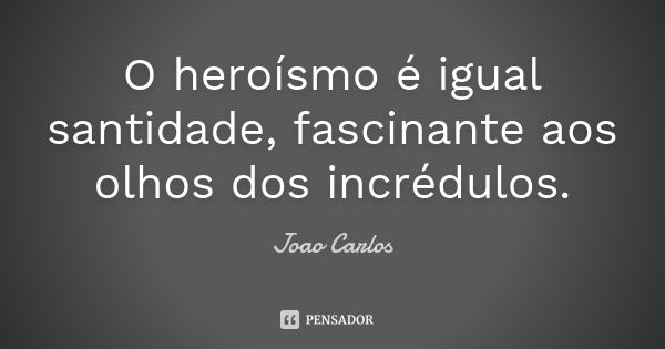 O heroísmo é igual santidade, fascinante aos olhos dos incrédulos.... Frase de João Carlos.