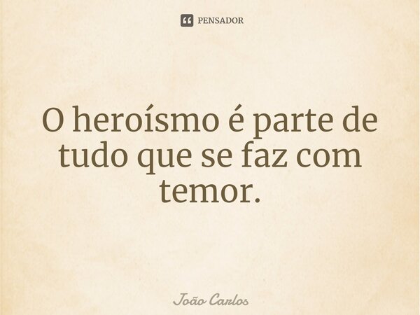 ⁠O heroísmo é parte de tudo que se faz com temor.... Frase de Joao Carlos.