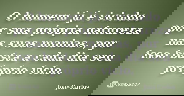 O homem já é viciado por sua própria natureza nas suas manias, por isso basta a cada dia seu próprio vicio.... Frase de João Carlos.
