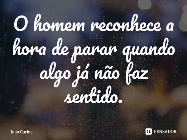 ⁠O homem reconhece a hora de parar quando algo já não faz sentido.... Frase de Joao Carlos.