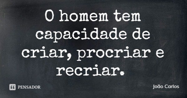 O homem tem capacidade de criar, procriar e recriar.... Frase de João Carlos.