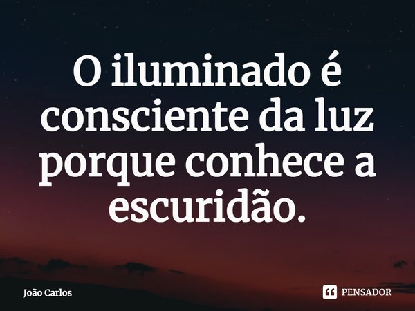⁠O iluminado é consciente da luz porque conhece a escuridão.... Frase de Joao Carlos.