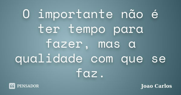 O importante não é ter tempo para fazer, mas a qualidade com que se faz.... Frase de João Carlos.