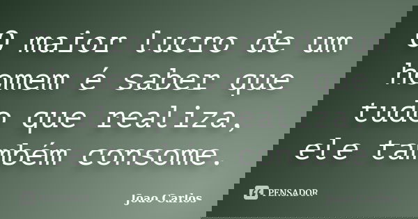 O maior lucro de um homem é saber que tudo que realiza, ele também consome.... Frase de João Carlos.