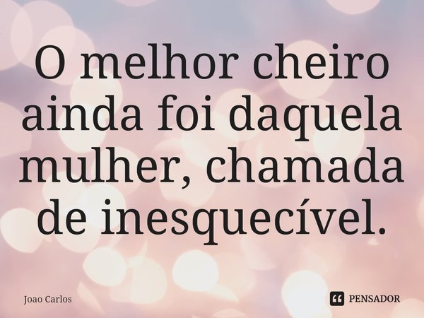 ⁠O melhor cheiro ainda foi daquela mulher, chamada de inesquecível.... Frase de Joao Carlos.